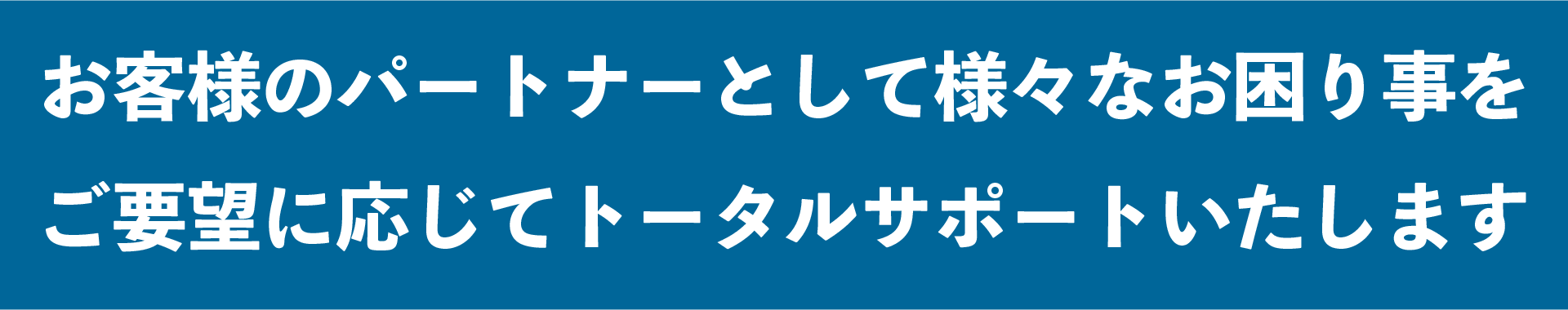 お客様のパートナーとして様々なお困り事をご要望に応じてトータルサポートいたします